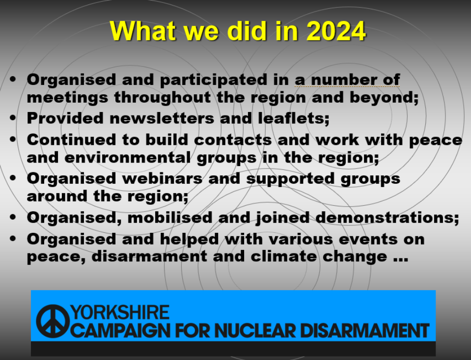 What we did in 2024 Organised and participated in a number of meetings throughout the region and beyond Provided newsletters and leaflets Continues to build contacts and word with peace and environmental groups in the region Organised webinars and supported groups around the region Organised, mobilised and joined demonstrations Organised and helped with various events on peace, disarmament and climate change