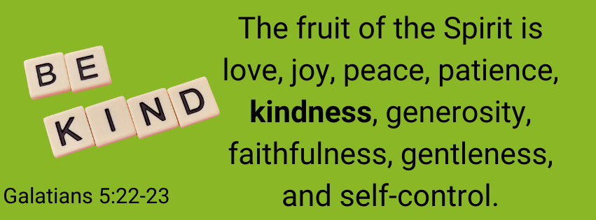 Galatians 5:22-23 The fruit of the Spirit is love, joy, peace, patience, kindness, generosity, faithfulness, gentleness, and self-control.